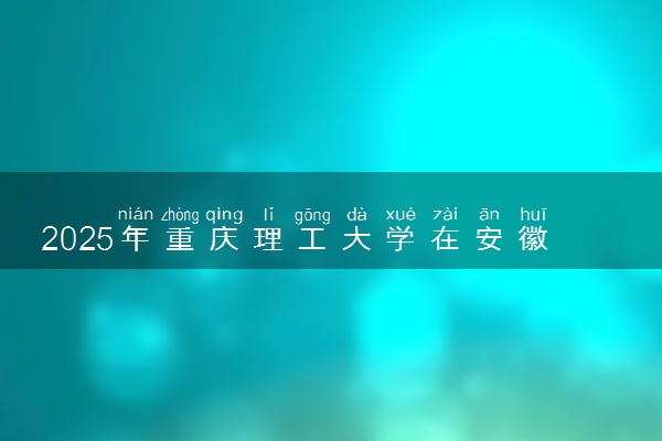 2025年重庆理工大学在安徽招生代码及专业代码 重庆理工大学安徽代码是多少？怎么查询？