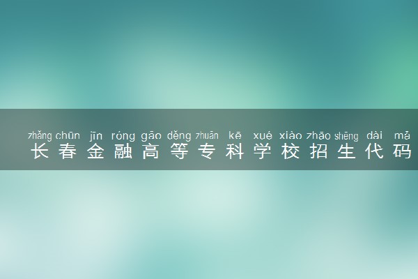 长春金融高等专科学校招生代码是多少 附专业代码对照表（2025参考）