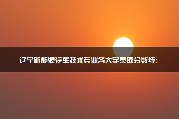 辽宁新能源汽车技术专业各大学录取分数线：最低174分能上 开设院校及位次