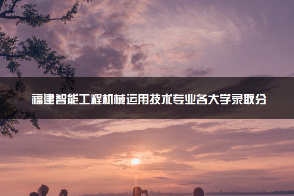 福建智能工程机械运用技术专业各大学录取分数线：最低390分能上 开设院校及位次