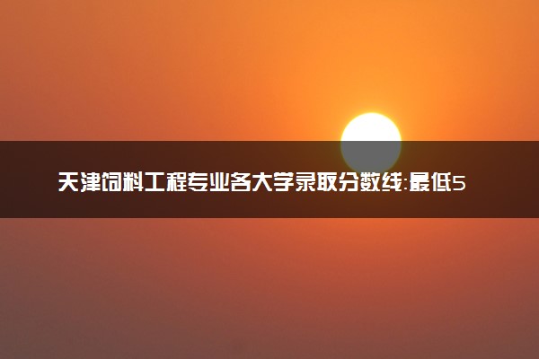 天津饲料工程专业各大学录取分数线：最低524分能上 开设院校及位次