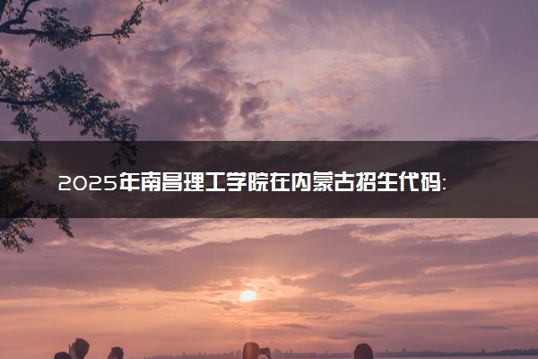 2025年南昌理工学院在内蒙古招生代码：367 专业代码及报考指南