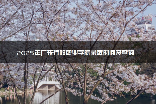 2025年广东行政职业学院录取时间及查询网址入口 录取结果什么时候公布