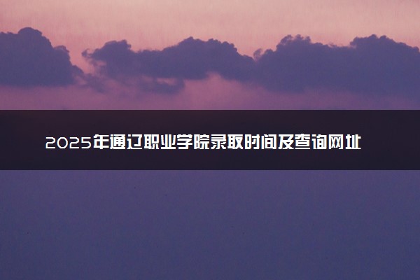 2025年通辽职业学院录取时间及查询网址入口 录取结果什么时候公布