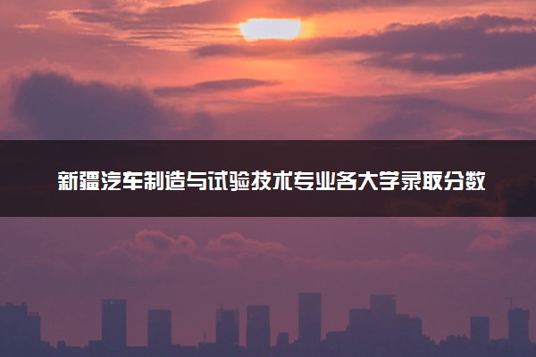 新疆汽车制造与试验技术专业各大学录取分数线：最低200分能上 开设院校及位次