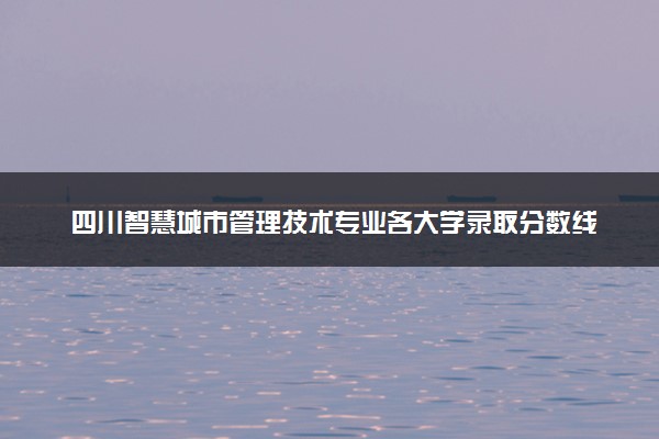四川智慧城市管理技术专业各大学录取分数线：最低160分能上 开设院校及位次