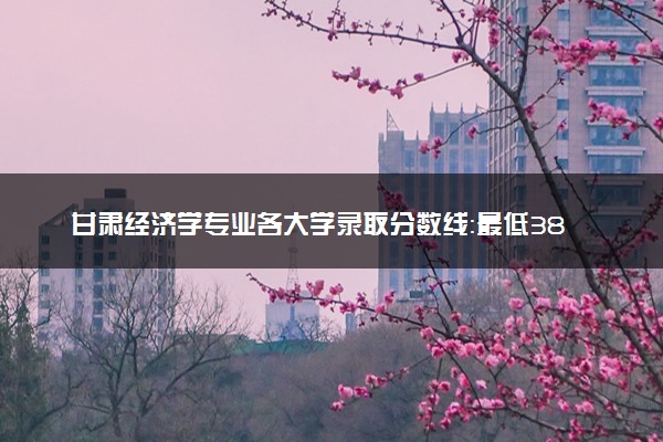 甘肃经济学专业各大学录取分数线：最低380分能上 开设院校及位次