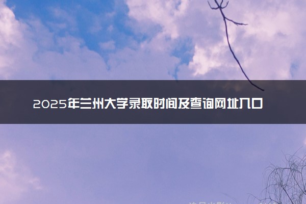 2025年兰州大学录取时间及查询网址入口 录取结果什么时候公布