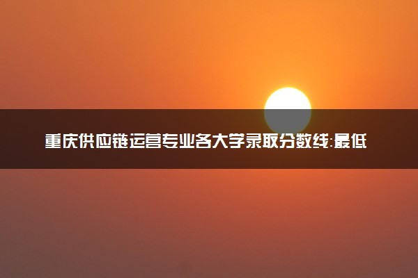 重庆供应链运营专业各大学录取分数线：最低180分能上 开设院校及位次