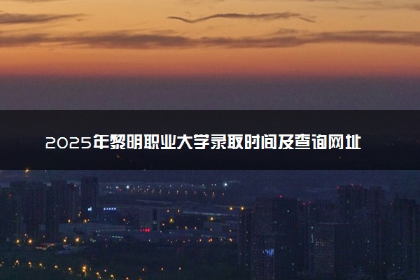 2025年黎明职业大学录取时间及查询网址入口 录取结果什么时候公布