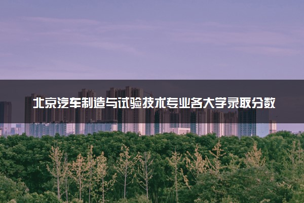 北京汽车制造与试验技术专业各大学录取分数线：最低242分能上 开设院校及位次