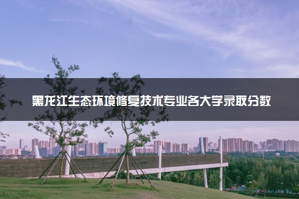 黑龙江生态环境修复技术专业各大学录取分数线：最低298分能上 开设院校及位次