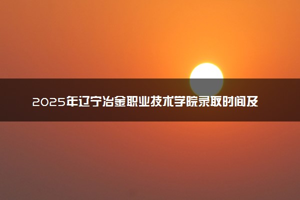 2025年辽宁冶金职业技术学院录取时间及查询网址入口 录取结果什么时候公布