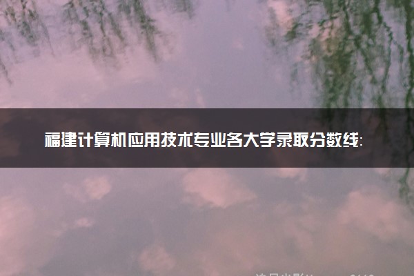 福建计算机应用技术专业各大学录取分数线：最低235分能上 开设院校及位次