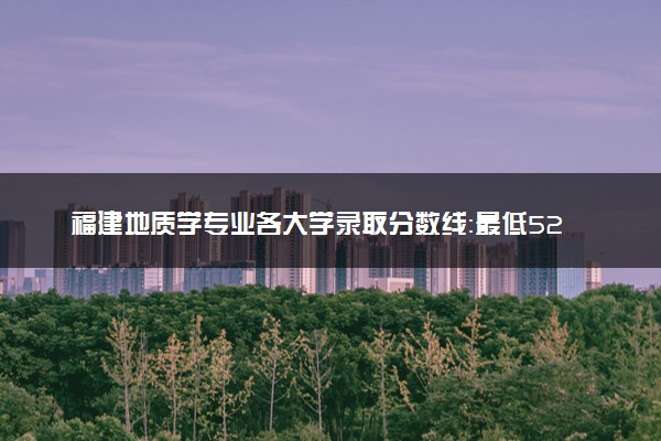 福建地质学专业各大学录取分数线：最低522分能上 开设院校及位次