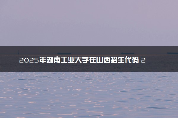 2025年湖南工业大学在山西招生代码：2272 专业代码及报考指南