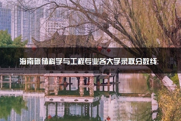 海南碳储科学与工程专业各大学录取分数线：最低561分能上 开设院校及位次