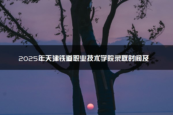 2025年天津铁道职业技术学院录取时间及查询网址入口 录取结果什么时候公布