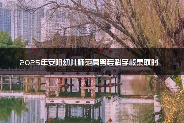 2025年安阳幼儿师范高等专科学校录取时间及查询网址入口 录取结果什么时候公布