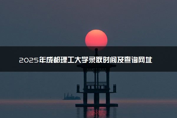 2025年成都理工大学录取时间及查询网址入口 录取结果什么时候公布