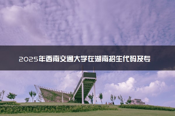 2025年西南交通大学在湖南招生代码及专业代码 西南交通大学湖南代码是多少？怎么查询？