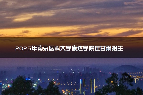 2025年南京医科大学康达学院在甘肃招生代码及专业代码 南京医科大学康达学院甘肃代码是多少？怎么查询？