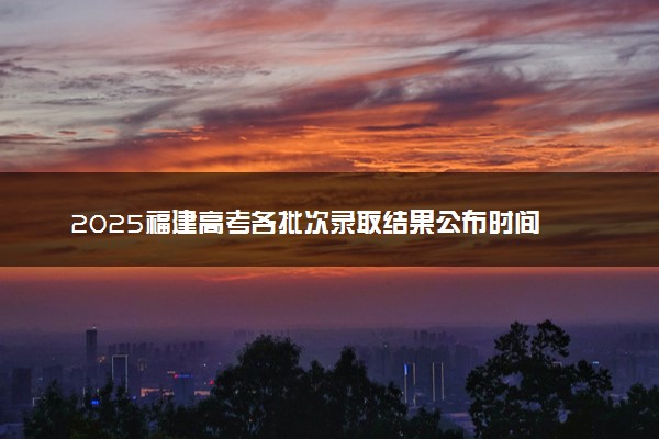 2025福建高考各批次录取结果公布时间 怎么知道被录取