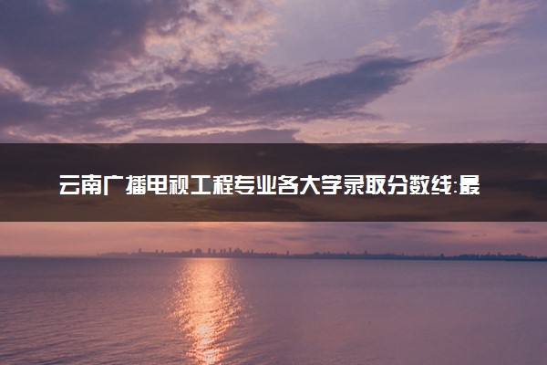 云南广播电视工程专业各大学录取分数线：最低518分能上 开设院校及位次