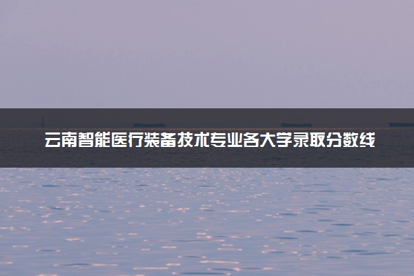 云南智能医疗装备技术专业各大学录取分数线：最低286分能上 开设院校及位次
