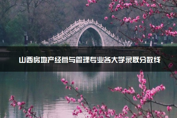 山西房地产经营与管理专业各大学录取分数线：最低283分能上 开设院校及位次