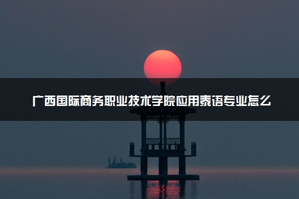 广西国际商务职业技术学院应用泰语专业怎么样 录取分数线多少