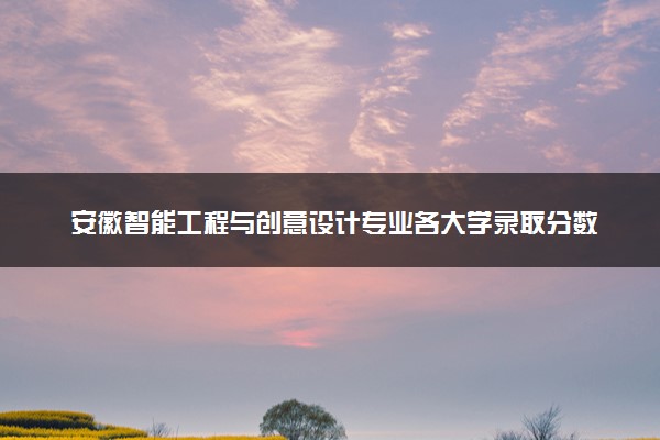 安徽智能工程与创意设计专业各大学录取分数线：最低473分能上 开设院校及位次