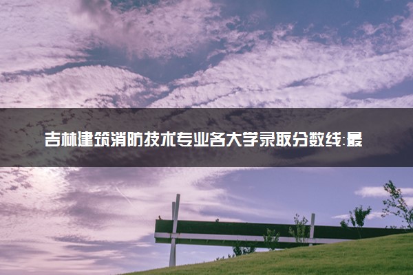 吉林建筑消防技术专业各大学录取分数线：最低211分能上 开设院校及位次