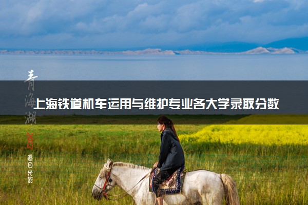 上海铁道机车运用与维护专业各大学录取分数线：最低187分能上 开设院校及位次