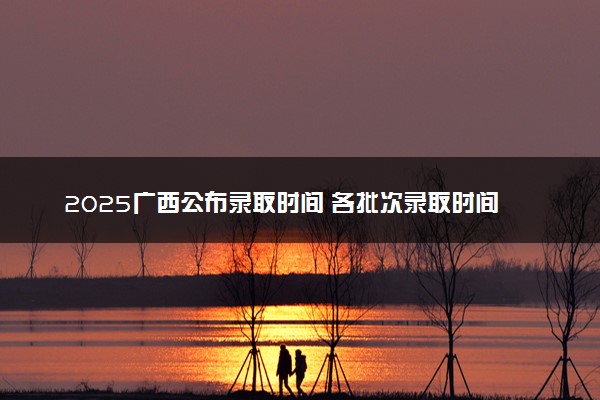 2025广西公布录取时间 各批次录取时间安排表汇总