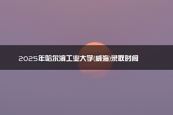 2025年哈尔滨工业大学(威海)录取时间及查询网址入口 录取结果什么时候公布