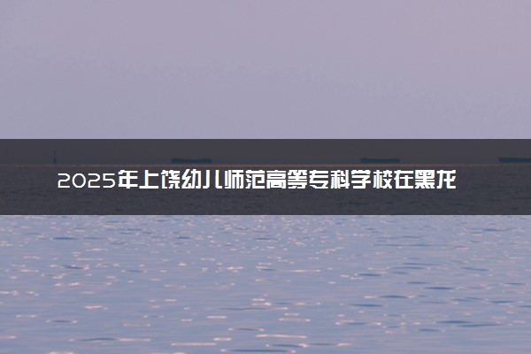 2025年上饶幼儿师范高等专科学校在黑龙江招生代码及专业代码 上饶幼儿师范高等专科学校黑龙江代码是多少？怎么查询？