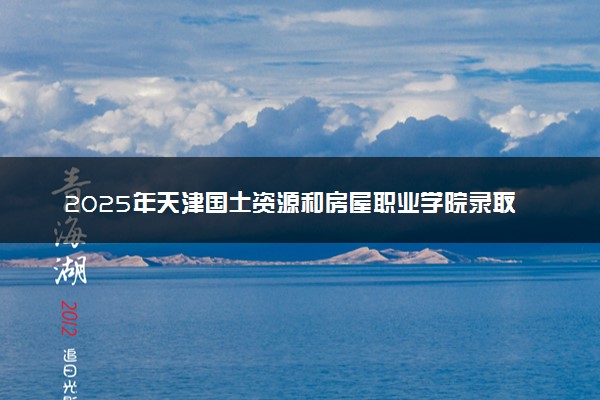 2025年天津国土资源和房屋职业学院录取时间及查询网址入口 录取结果什么时候公布