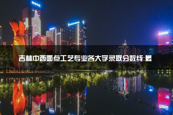 吉林中西面点工艺专业各大学录取分数线：最低207分能上 开设院校及位次
