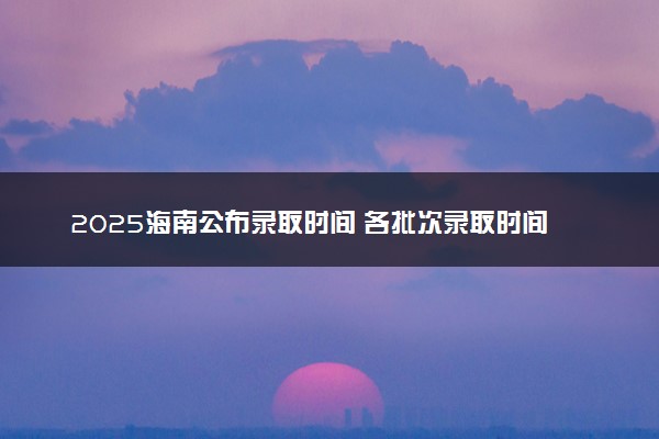 2025海南公布录取时间 各批次录取时间安排表汇总