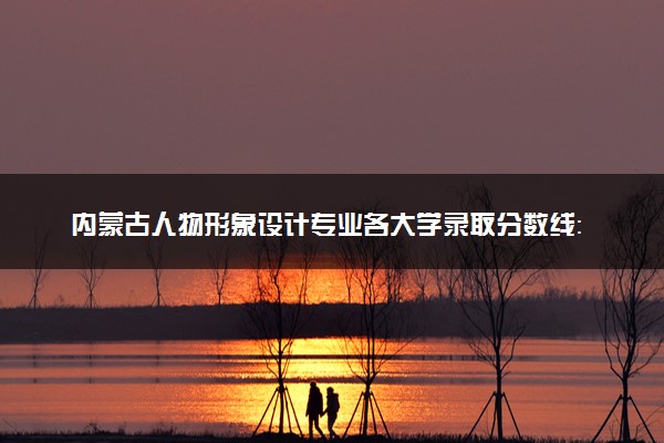 内蒙古人物形象设计专业各大学录取分数线：最低228分能上 开设院校及位次