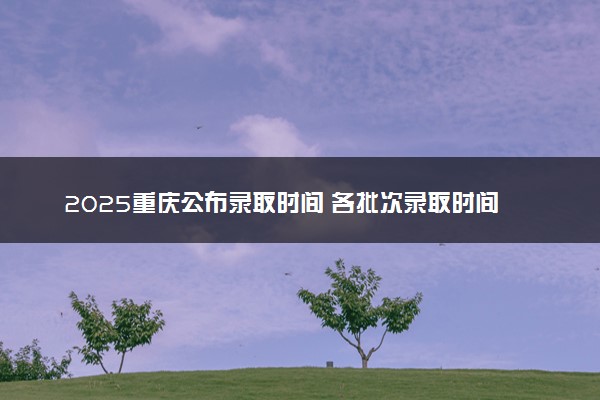 2025重庆公布录取时间 各批次录取时间安排表汇总