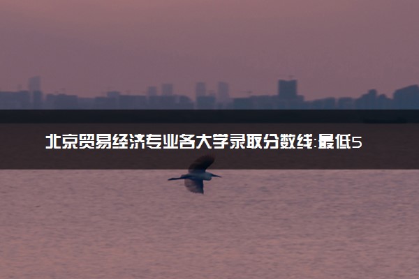 北京贸易经济专业各大学录取分数线：最低527分能上 开设院校及位次