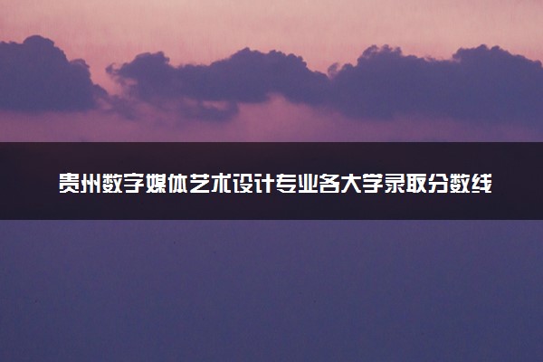 贵州数字媒体艺术设计专业各大学录取分数线：最低245分能上 开设院校及位次