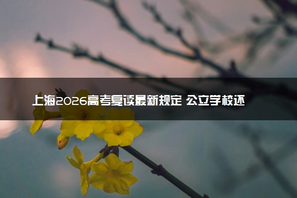 上海2026高考复读最新规定 公立学校还能复读吗