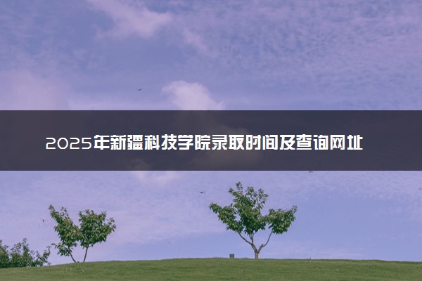 2025年新疆科技学院录取时间及查询网址入口 录取结果什么时候公布