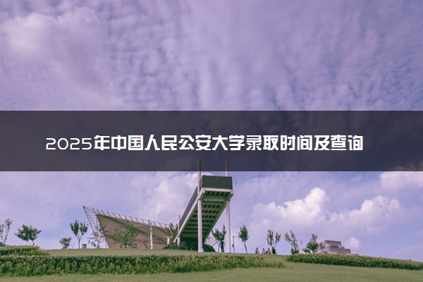 2025年中国人民公安大学录取时间及查询网址入口 录取结果什么时候公布