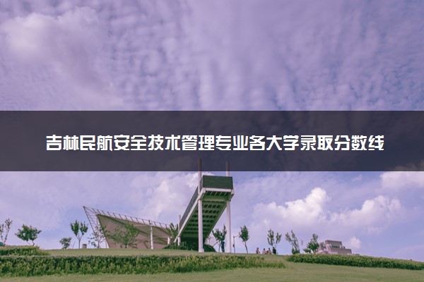 吉林民航安全技术管理专业各大学录取分数线：最低233分能上 开设院校及位次