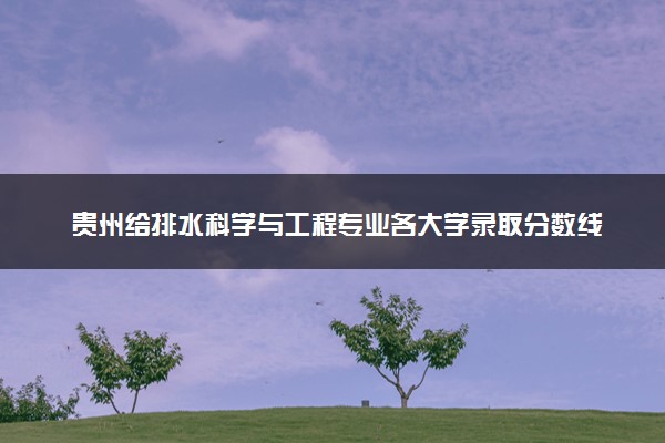 贵州给排水科学与工程专业各大学录取分数线：最低385分能上 开设院校及位次