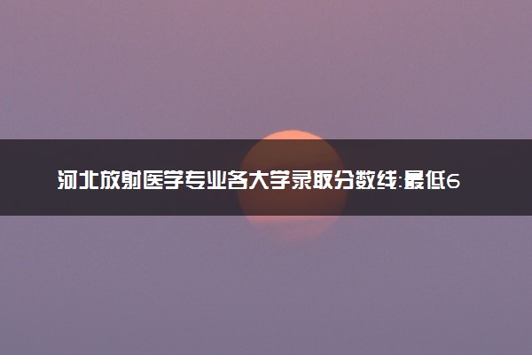 河北放射医学专业各大学录取分数线：最低612分能上 开设院校及位次